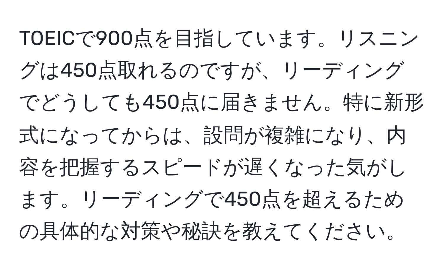 TOEICで900点を目指しています。リスニングは450点取れるのですが、リーディングでどうしても450点に届きません。特に新形式になってからは、設問が複雑になり、内容を把握するスピードが遅くなった気がします。リーディングで450点を超えるための具体的な対策や秘訣を教えてください。