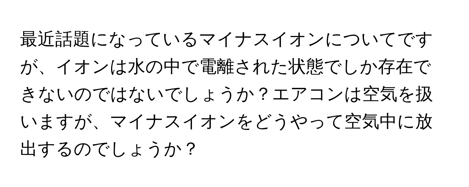 最近話題になっているマイナスイオンについてですが、イオンは水の中で電離された状態でしか存在できないのではないでしょうか？エアコンは空気を扱いますが、マイナスイオンをどうやって空気中に放出するのでしょうか？