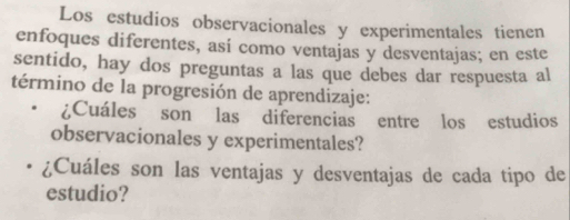 Los estudios observacionales y experimentales tienen 
enfoques diferentes, así como ventajas y desventajas; en este 
sentido, hay dos preguntas a las que debes dar respuesta al 
término de la progresión de aprendizaje: 
¿Cuáles son las diferencias entre los estudios 
observacionales y experimentales? 
¿Cuáles son las ventajas y desventajas de cada tipo de 
estudio?