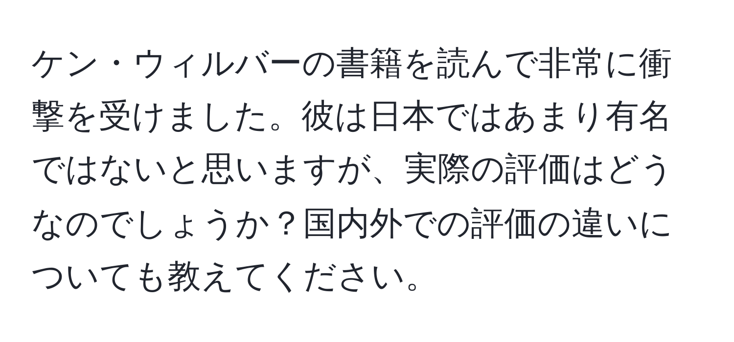 ケン・ウィルバーの書籍を読んで非常に衝撃を受けました。彼は日本ではあまり有名ではないと思いますが、実際の評価はどうなのでしょうか？国内外での評価の違いについても教えてください。