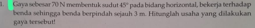 Gaya sebesar 70 N membentuk sudut 45° pada bidang horizontal, bekerja terhadap 
benda sehingga benda berpindah sejauh 3 m. Hitunglah usaha yang dilakukan 
gaya tersebut!