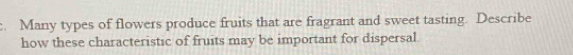 Many types of flowers produce fruits that are fragrant and sweet tasting. Describe 
how these characteristic of fruits may be important for dispersal.