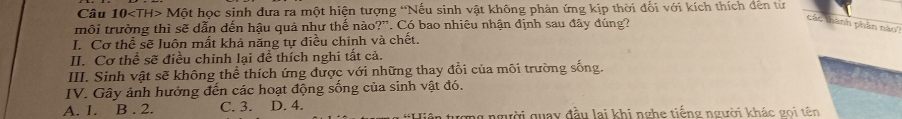 Câu 10 Mhat O ột học sinh đưa ra một hiện tượng 'Nếu sinh vật không phản ứng kịp thời đối với kích thích đến từ
môi trường thì sẽ dẫn đến hậu quả như thế nào?”. Có bao nhiêu nhận định sau đây đúng?
các thành phân nào?
I. Cơ thể sẽ luôn mất khả năng tự điều chinh và chết.
II. Cơ thể sẽ điều chinh lại để thích nghi tất cả.
III. Sinh vật sẽ không thể thích ứng được với những thay đổi của môi trường sống.
IV. Gây ảnh hưởng đến các hoạt động sống của sinh vật đó.
A. 1. B. 2. C. 3. D. 4.
Hiện tượng người quay đầu lai khi nghe tiếng người khác gọi tên