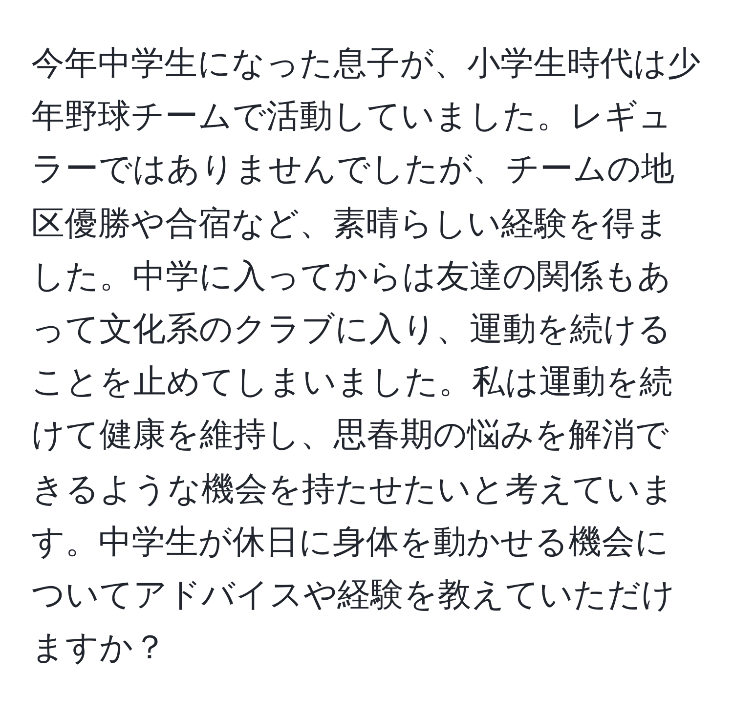 今年中学生になった息子が、小学生時代は少年野球チームで活動していました。レギュラーではありませんでしたが、チームの地区優勝や合宿など、素晴らしい経験を得ました。中学に入ってからは友達の関係もあって文化系のクラブに入り、運動を続けることを止めてしまいました。私は運動を続けて健康を維持し、思春期の悩みを解消できるような機会を持たせたいと考えています。中学生が休日に身体を動かせる機会についてアドバイスや経験を教えていただけますか？