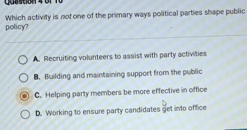 b1 10
Which activity is not one of the primary ways political parties shape public
policy?
A. Recruiting volunteers to assist with party activities
B. Building and maintaining support from the public
C. Helping party members be more effective in office
D. Working to ensure party candidates get into office