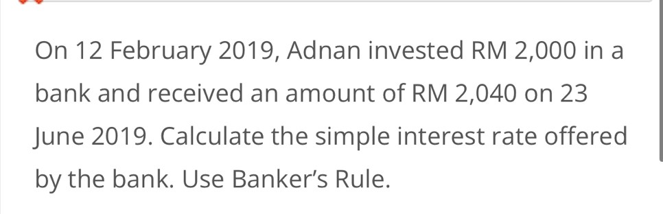 On 12 February 2019, Adnan invested RM 2,000 in a 
bank and received an amount of RM 2,040 on 23 
June 2019. Calculate the simple interest rate offered 
by the bank. Use Banker’s Rule.