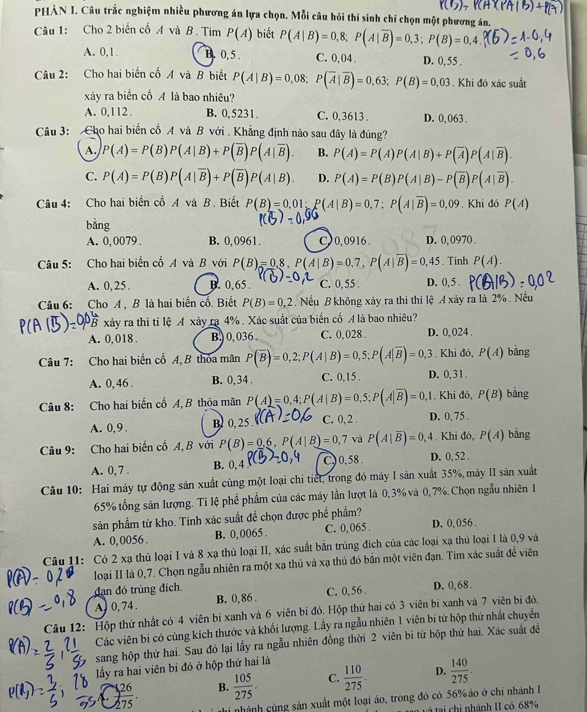 PHÀN I. Câu trắc nghiệm nhiều phương án lựa chọn. Mỗi câu hỏi thí sinh chỉ chọn một phương án.
Câu 1: Cho 2 biến cố A và B . Tìm P(A) biết P(A|B)=0,8;P(A|overline B)=0,3;P(B)=0,4
A. 0,1. B. 0, 5 . C. 0,04 . D. 0, 55 .
Câu 2: Cho hai biến cố A và B biết P(A|B)=0,08;P(overline A|overline B)=0,63;P(B)=0,03. Khi đó xác suất
xảy ra biến cố A là bao nhiêu?
A. 0,112 . B. 0,5231. C. 0,3613 . D. 0, 063 .
Câu 3: Cho hai biến cố A và B với . Khẳng định nào sau đây là đúng?
A. P(A)=P(B)P(A|B)+P(overline B)P(A|overline B). B. P(A)=P(A)P(A|B)+P(overline A)P(A|overline B).
C. P(A)=P(B)P(A|overline B)+P(overline B)P(A|B). D. P(A)=P(B)P(A|B)-P(overline B)P(A|overline B).
Câu 4: Cho hai biến cố A và B. Biết P(B)=0,01;P(A|B)=0,7;P(A|overline B)=0,09. Khi đó P(A)
bằng
A. 0, 0079 . B. 0,0961. C, 0, 0916 . D. 0, 0970 .
Câu 5: Cho hai biến cố A và B với P(B)=0,8,P(A|B)=0,7,P(A|overline B)=0,45. Tính P(A).
A. 0, 25 . B. 0, 65 . C. 0,55 . D. 0, 5 .
Câu 6: Cho A , B là hai biến cố. Biết P(B)=0,2. Nếu B không xảy ra thì thỉ lệ A xảy ra là 2% . Nếu
xảy ra thì tỉ lệ A xảy ra 4% . Xác suất của biển cố . A1 à  bao nhiêu?
A. 0,018 . B.) 0, 036 . C. 0,028 . D. 0, 024 .
Câu 7: Cho hai biến cố A, B thỏa mãn P(overline B)=0,2;P(A|B)=0,5;P(A|overline B)=0,3. Khi đó, P(A) bằng
A. 0, 46 . B. 0, 34 . C. 0,15 .
D. 0,31.
Câu 8: Cho hai biến cố A, B thỏa mãn P(A)=0,4;P(A|B)=0,5;P(A|overline B)=0, 1. Khi đó, P(B) bằng
C. 0, 2 .
A. 0,9 . B 0, 25 . D. 0, 75 .
Câu 9: Cho hai biến cố A, B với P(B)=0,6,P(A|B)=0,7 và P(A|overline B)=0,4. Khi đó, P(A) bǎng
A. 0, 7 . B. 0, 4
C) 0, 58 . D. 0, 52 .
Câu 10: Hai máy tự động sản xuất cùng một loại chi tiết, trong đó máy I sản xuất 35%,máy II sản xuất
65% tổng sản lượng. Tỉ lệ phế phẩm của các máy lần lượt là 0,3% và 0, 7%. Chọn ngẫu nhiên 1
sản phẩm từ kho. Tính xác suất để chọn được phế phẩm?
A. 0,0056 . B. 0, 0065 . C. 0, 065 .
D. 0, 056 .
Câu 11: Có 2 xạ thủ loại I và 8 xạ thủ loại II, xác suất bắn trúng đích của các loại xạ thủ loại I là 0,9 và
loại II là 0,7. Chọn ngẫu nhiên ra một xạ thủ và xạ thủ đó bắn một viên đạn. Tìm xác suất đề viên
đạn đó trúng đích.
C. 0, 56 . D. 0, 68 .
A, 0, 74 . B. 0,86 .
Câu 12: Hộp thứ nhất có 4 viên bị xanh và 6 viên bi đỏ. Hộp thứ hai có 3 viên bi xanh và 7 viên bị đỏ.
Các viên bi có cùng kích thước và khối lượng. Lấy ra ngẫu nhiên 1 viên bi từ hộp thứ nhất chuyển
sang hộp thứ hai. Sau đó lại lấy ra ngẫu nhiên đồng thời 2 viên bi từ hộp thứ hai. Xác suất đề
lấy ra hai viên bi đỏ ở hộp thứ hai là
D.  140/275 .
 (1,26)/275 .
B.  105/275 .
C.  110/275 .
nhi nhánh cùng sản xuất một loại áo, trong đó có 56% áo ở chi nhánh I
v à tại chi nhánh II có 68%