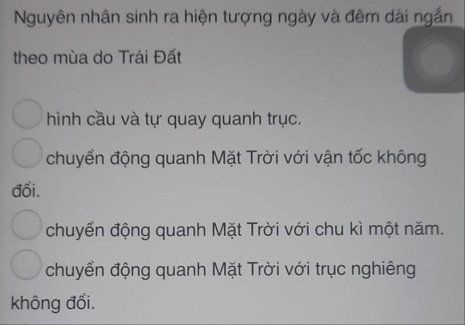 Nguyên nhân sinh ra hiện tượng ngày và đêm dài ngắn
theo mùa do Trái Đất
hình cầu và tự quay quanh trục.
chuyển động quanh Mặt Trời với vận tốc không
đổi.
chuyển động quanh Mặt Trời với chu kì một năm.
chuyển động quanh Mặt Trời với trục nghiêng
không đổi.