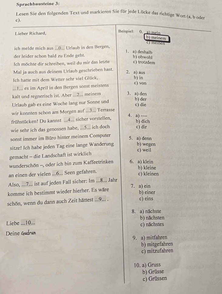 Sprachbausteine 3:
Lesen Sie den folgenden Text und markieren Sie für jede Lücke das richtige Wort (a, b oder
c).
Beispiel:
Lieber Richard, 0. a) mein
b) meinem
c) meinen
ich melde mich aus ...()... Urlaub in den Bergen,
1. a) deshalb
der leider schon bald zu Ende geht.
b) obwohl
Ich möchte dir schreiben, weil du mir das letzte c) trotzdem
Mal ja auch aus deinem Urlaub geschrieben hast.
2. a) aus
Ich hatte mit dem Wetter sehr viel Glück,
b) in
...1... es im April in den Bergen sonst meistens c) von
kalt und regnerisch ist. Aber ...2... meinem 3. a) den b) der
Urlaub gab es eine Woche lang nur Sonne und
c) die
wir konnten schon am Morgen auf ...3... Terrasse
4. a) ----
frühstücken! Du kannst ...4... sicher vorstellen, b) dich
wie sehr ich das genossen habe, ...5... ich doch c) dir
sonst immer im Büro hinter meinem Computer
5. a) denn
sitze! Ich habe jeden Tag eine lange Wanderung b) wegen
c) weil
gemacht - die Landschaft ist wirklich
wunderschön -, oder ich bin zum Kaffeetrinken 6. a) klein
b) kleine
an einen der vielen ...6... Seen gefahren. c) kleinen
Also, ...7... ist auf jeden Fall sicher: Im ...8... Jahr
komme ich bestimmt wieder hierher. Es wäre 7. a) ein
b) einer
schön, wenn du dann auch Zeit hättest ...9... . c) eins
8. a) nächste
b) nächsten
Liebe ...10...
c) nächstes
Deine
9. a) mitfahren
b) mitgefahren
c) mitzufahren
10. a) Gruss
b) Grüsse
c) Grüssen