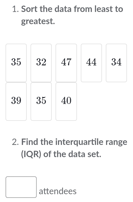 Sort the data from least to 
greatest.
35 32 47 44 34
39 35 40
2. Find the interquartile range 
(IQR) of the data set. 
□ attendees