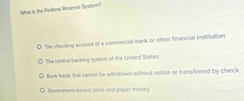 What is the Federal Reserve System?
The checking account of a commercial bank or other financial institution
The central banking system of the United States
Bank funds that cannot be withdrawn without notice or transferred by check
Government-issued coins and paper money