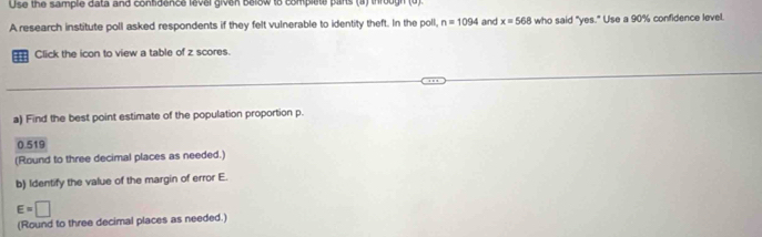 Use the sample data and contidence level given below to complete pitrs (a) through (u) 
A research institute poll asked respondents if they felt vulnerable to identity theft. In the poll, n=1094 and x=568 who said "yes." Use a 90% confidence level. 
==: Click the icon to view a table of z scores. 
a) Find the best point estimate of the population proportion p.
0.519
(Round to three decimal places as needed.) 
b) Identify the value of the margin of error E.
E=□
(Round to three decimal places as needed.)