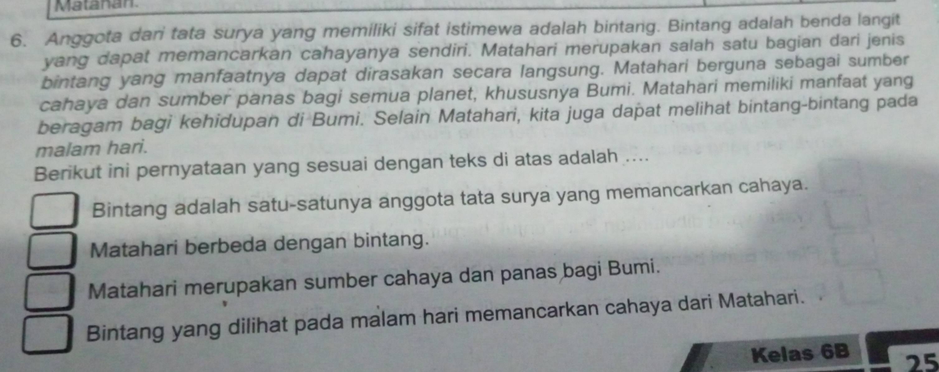 Matanan
6. Anggota dari tata surya yang memiliki sifat istimewa adalah bintang. Bintang adalah benda langit
yang dapat memancarkan cahayanya sendiri. Matahari merupakan salah satu bagian dari jenis
bintang yang manfaatnya dapat dirasakan secara langsung. Matahari berguna sebagai sumber
cahaya dan sumber panas bagi semua planet, khususnya Bumi. Matahari memiliki manfaat yang
beragam bagi kehidupan di Bumi. Selain Matahari, kita juga dapat melihat bintang-bintang pada
malam hari.
Berikut ini pernyataan yang sesuai dengan teks di atas adalah ....
Bintang adalah satu-satunya anggota tata surya yang memancarkan cahaya.
Matahari berbeda dengan bintang.
Matahari merupakan sumber cahaya dan panas bagi Bumi.
Bintang yang dilihat pada malam hari memancarkan cahaya dari Matahari.
Kelas 6B
25