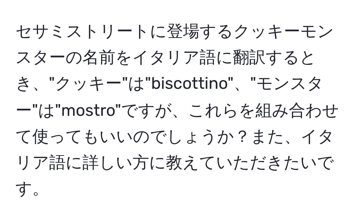 セサミストリートに登場するクッキーモンスターの名前をイタリア語に翻訳するとき、"クッキー"は"biscottino"、"モンスター"は"mostro"ですが、これらを組み合わせて使ってもいいのでしょうか？また、イタリア語に詳しい方に教えていただきたいです。