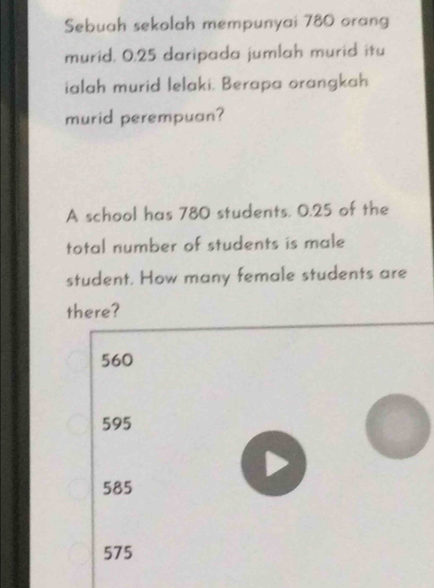 Sebuah sekolah mempunyai 780 orang
murid. 0.25 daripada jumlah murid itu
ialah murid lelaki. Berapa orangkah
murid perempuan?
A school has 780 students. 0.25 of the
total number of students is male
student. How many female students are
there?
560
595
585
575