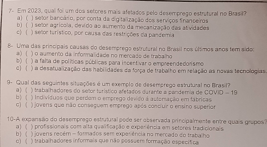 7- Em 2023, qual foi um dos setores mais afetados pelo desemprego estrutural no Brasil?
a) ( ) setor bancário, por conta da digitalização dos serviços financeiros
b) ( ) setor agrícola, devido ao aumento da mecanização das atividades
c) ( ) setor turístico, por causa das restrições da pandemia
8- Uma das principais causas do desemprego estrutural no Brasil nos últimos anos tem sido:
a) ( ) o aumento da informalidade no mercado de trabalho
b) ( ) a falta de políticas públicas para incentivar o empreendedorismo
c) ( ) a desatualização das habilidades da força de trabalho em relação as novas tecnologias
9- Qual das seguintes situações é um exemplo de desemprego estrutural no Brasil?
a) ( ) trabalhadores do setor turístico afetados durante a pandemia de COVID - 19
b) ( ) Indivíduos que perdem o emprego devido á automação em fábricas
c) ( ) jovens que não conseguem emprego após concluir o ensino superior
10-A expansão do desemprego estrutural pode ser observada principalmente entre quais grupos?
a) ( ) profissionais com alta qualificação e experiência em setores tradicionais
b) ) jovens recém - formados sem experiência no mercado do trabalho
c) ( ) trabalhadores informais que não possuem formação específica