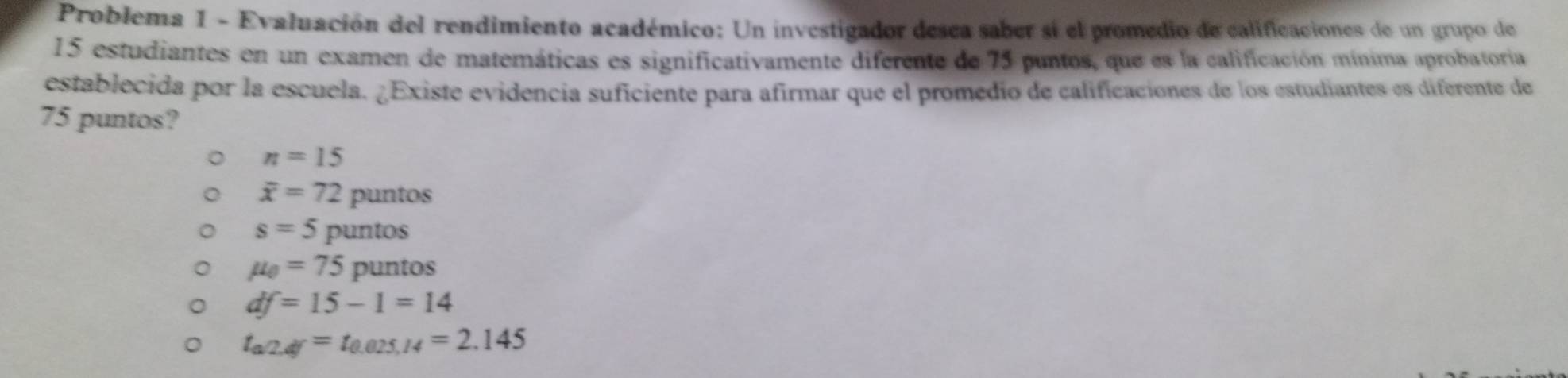 Problema 1 - Evaluación del rendimiento académico: Un investigador desea saber sí el promedio de calificaciones de un grupo de
15 estudiantes en un examen de matemáticas es significativamente diferente de 75 puntos, que es la calificación mínima aprobatoria
establecida por la escuela. ¿Existe evidencia suficiente para afirmar que el promedio de calificaciones de los estudiantes es diferente de
75 puntos?
n=15
overline x=72puntos
s=5puntos
mu _0=75puntos
df=15-1=14
t_a/2,df=t_0.025,14=2.145