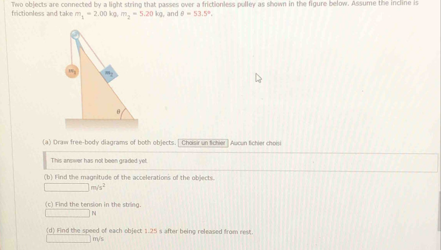 Two objects are connected by a light string that passes over a frictionless pulley as shown in the figure below. Assume the incline is
frictionless and take m_1=2.00kg,m_2=5.20kg , and θ =53.5°.
(a) Draw free-body diagrams of both objects.| Choisir un fichier Aucun fichier choisi
This answer has not been graded yet.
(b) Find the magnitude of the accelerations of the objects.
□ m/s^2
(c) Find the tension in the string.
□ N
(d) Find the speed of each object 1.25 s after being released from rest.
□ m/s