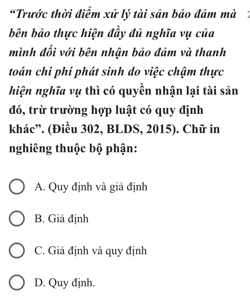 “Trước thời điểm xử lý tài sản bảo đảm mà 2
bên bảo thực hiện đầy đủ nghĩa vụ của
mình đối với bên nhận bảo đảm và thanh
toán chi phí phát sinh do việc chậm thực
hiện nghĩa vụ thì có quyền nhận lại tài sản
đó, trừ trường hợp luật có quy định
khác”. (Điều 302, BLDS, 2015). Chữ in
nghiêng thuộc bộ phận:
A. Quy định và giả định
B. Giả định
C. Giả định và quy định
D. Quy định.