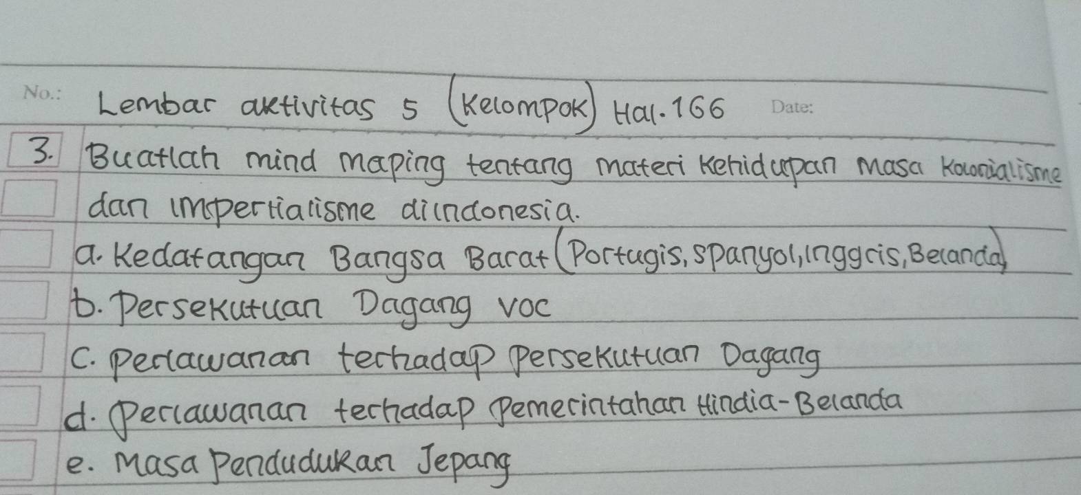 Lembar artivitas 5 (Kecompor) Ha. 166
3. Buatlch mind maping tentang materi Kehidapan masa Kocnialisme
dan impertialisme dindonesia.
a Kedatangan Bangsa Barat (Portugis, spanyol, lnggcis, Becanda
t. Persekutuan Dagang vOc
C. Peciawanan techadap Persekutuan Dagang
d. (eclawanan techadap pemecintahan Hindia-Belanda
e. Masa Pendudukan Jepang