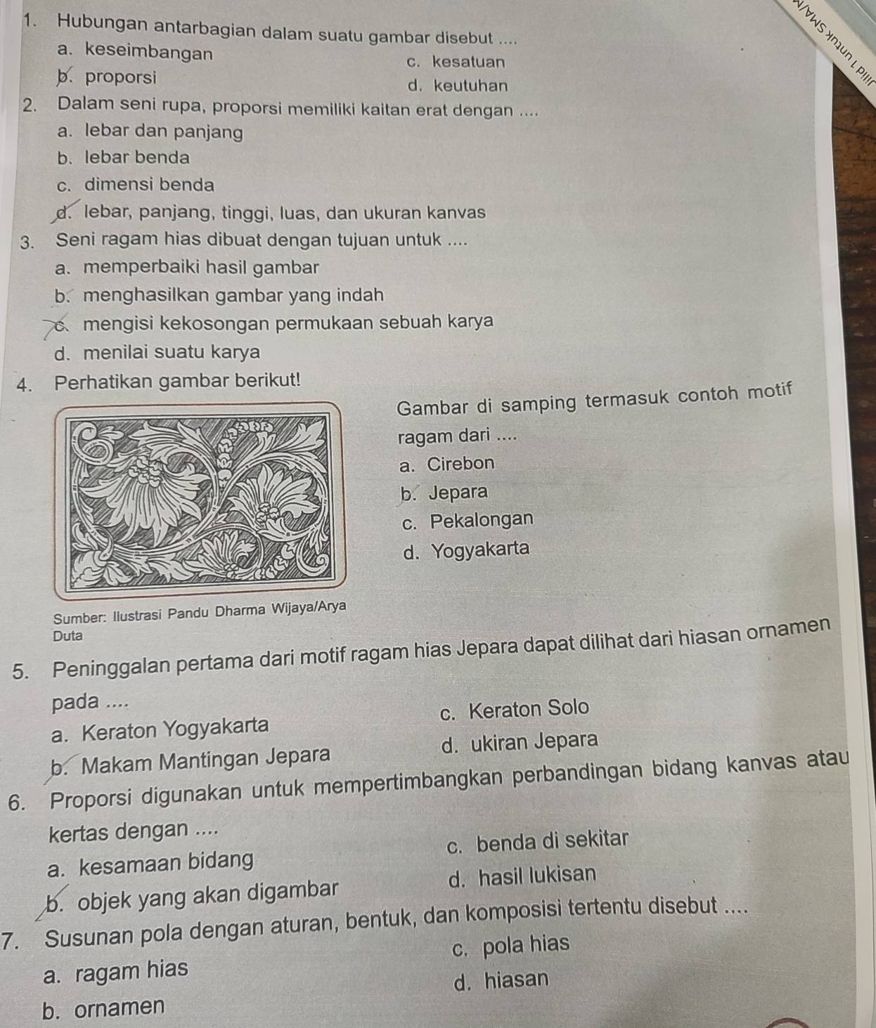 Hubungan antarbagian dalam suatu gambar disebut ....
à
a. keseimbangan
c.kesatuan
b. proporsi
d. keutuhan
2. Dalam seni rupa, proporsi memiliki kaitan erat dengan ....
a. lebar dan panjang
b.lebar benda
c. dimensi benda
d. lebar, panjang, tinggi, luas, dan ukuran kanvas
3. Seni ragam hias dibuat dengan tujuan untuk ....
a. memperbaiki hasil gambar
b. menghasilkan gambar yang indah
mengisi kekosongan permukaan sebuah karya
d. menilai suatu karya
4. Perhatikan gambar berikut!
Gambar di samping termasuk contoh motif
ragam dari ....
a. Cirebon
b. Jepara
c. Pekalongan
d. Yogyakarta
Sumber: Ilustrasi Pandu Dharma Wijaya/Arya
Duta
5. Peninggalan pertama dari motif ragam hias Jepara dapat dilihat dari hiasan ornamen
pada ....
a. Keraton Yogyakarta c. Keraton Solo
b. Makam Mantingan Jepara d. ukiran Jepara
6. Proporsi digunakan untuk mempertimbangkan perbandingan bidang kanvas atau
kertas dengan ....
a. kesamaan bidang c. benda di sekitar
d. hasil lukisan
b. objek yang akan digambar
7. Susunan pola dengan aturan, bentuk, dan komposisi tertentu disebut ....
a. ragam hias c. pola hias
d. hiasan
b. ornamen