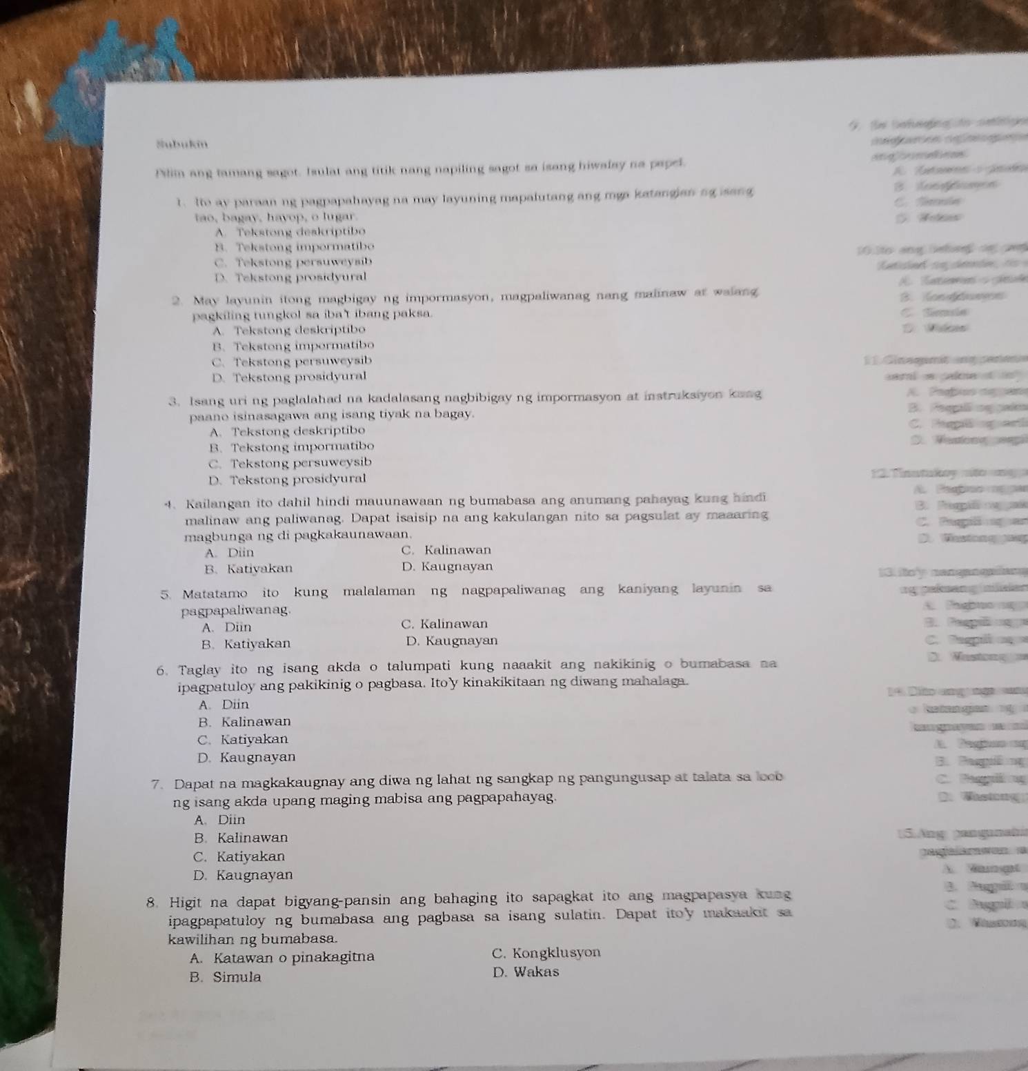 Subukin
caón aefngaón
Plim ang tamang sagot. Isulat ang titik nang napiling sagot sa isang hiwalsy na papel.          
?. Io ay paraan ng pagpapahayag na may layuning mapalutang ang mga katangjan ng isang B. oondomes
C. Nnin
tao, bagay, havop, o lugar.
A. Tekstong deakriptibo
B. Tekstong impormatibo
C. Tekstong persuweysib 0 o ang bhe  dn
D. Tekstong prosidyural
A. Kanewn s gén
2. May layunin itong magbigay ng impormasyon, magpaliwanag nang malinaw at walang B.fon edunes
pagkiling tungkol sa iba't ibang paksa. C. Síle
A. Tekstong deskriptibo
B. Tekstong impormatibo
C. Tekstong persuweysib  1 C ineqmt n  sene
D. Tekstong prosidyural sarl s cake tin 
3. Isang uri ng paglalahad na kadalasang nagbibigay ng impormasyon at instruksiyon kaag A. Pepos nepan
paano isinasagawa ang isang tiyak na bagay. B. Peeg nggaden
A. Tekstong deskriptibo C. Pigg agart
B. Tekstong impormatibo
D. Wastong ep
C. Tekstong persuweysib
D. Tekstong prosidyural  12.  Tinatukoy ato  m   
4. Kailangan ito dahil hindi mauunawaan ng bumabasa ang anumang pahayag kung hindi A. Paofino magar
B. Pempié oepaí
malinaw ang paliwanag. Dapat isaisip na ang kakulangan nito sa pagsulat ay maaaring C. Paspil agan
magbunga ng di pagkakaunawaan. D. tong gog
A. Diin C. Kalinawan
B. Katiyakan D. Kaugnayan
13. fo'y nengangalany
5. Matatamo ito kung malalaman ng nagpapaliwanag ang kaniyang layunin sa ng pekmang neen
pagpapaliwanag. A. Fasbuo
A. Diin C. Kalinawan B. Pespñ ug
B. Katiyakan D. Kaugnayan C. Despii  cg
D Nastong 
6. Taglay ito ng isang akda o talumpati kung naaakit ang nakikinig o bumabasa n
ipagpatuloy ang pakikinig o pagbasa. Ito'y kinakikitaan ng diwang mahalaga.
4 Dio ang ng 
A. Diin `  e tan gan     
B. Kalinawan
      
C. Katiyakan
D. Kaugnayan B. Paspêng
7. Dapat na magkakaugnay ang diwa ng lahat ng sangkap ng pangungusap at talata sa loob C. Paegiing
ng isang akda upang maging mabisa ang pagpapahayag.
D. Wastorg
A. Diin
B. Kalinawan 5. Ang panganah
C. Katiyakan
Cae a
D. Kaugnayan A. Wamet
B. Pagiã a
8. Higit na dapat bigyang-pansin ang bahaging ito sapagkat ito ang magpapasya kung C Apl 
ipagpapatuloy ng bumabasa ang pagbasa sa isang sulatin. Dapat itoy makaakit sa D. M
kawilihan ng bumabasa.
A. Katawan o pinakagitna C. Kongklusyon
B. Simula D. Wakas