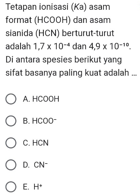 Tetapan ionisasi (Ka) asam
format (HCOOH) dan asam
sianida (HCN) berturut-turut
adalah 1,7* 10^(-4) dan 4,9* 10^(-10). 
Di antara spesies berikut yang
sifat basanya paling kuat adalah ...
A. HCOOH
B. HCOO-
C. HCN
D. CN-
E. H^+