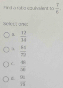 Find a ratio equivalent to  7/6 . 
Select one:
a.  12/14 
b.  84/72 
C.  48/56 
d.  91/76 