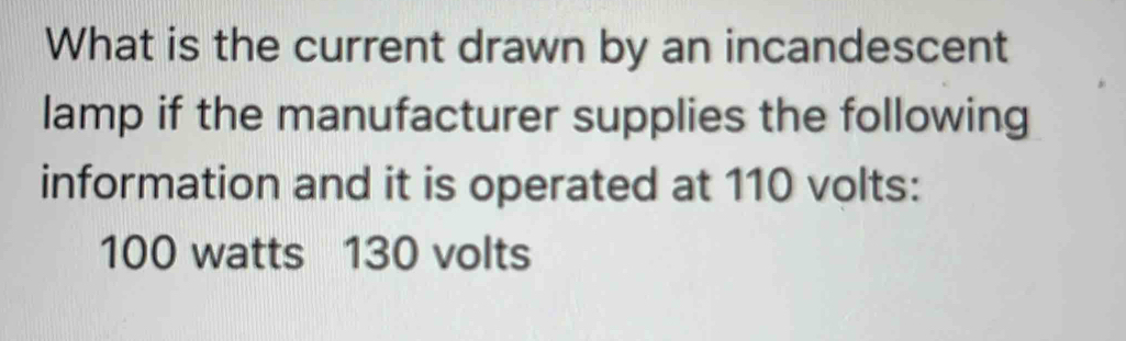 What is the current drawn by an incandescent 
lamp if the manufacturer supplies the following 
information and it is operated at 110 volts :
100 watts 130 volts