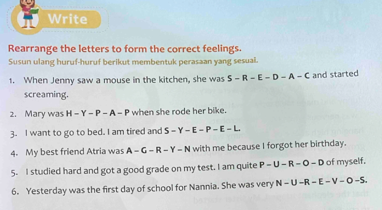 Write 
Rearrange the letters to form the correct feelings. 
Susun ulang huruf-huruf berikut membentuk perasaan yang sesuai. 
1. When Jenny saw a mouse in the kitchen, she was S-R-E-D-A-C and started 
screaming. 
2. Mary was H-Y-P-A-P when she rode her bike. 
3. I want to go to bed. I am tired and S - -Y-E-P-E-L
4. My best friend Atria was A - G - R - Y - | N with me because I forgot her birthday. 
5. I studied hard and got a good grade on my test. I am quite P-U-R-O-D of myself. 
6. Yesterday was the first day of school for Nannia. She was very N-U-R-E-V-O-S.