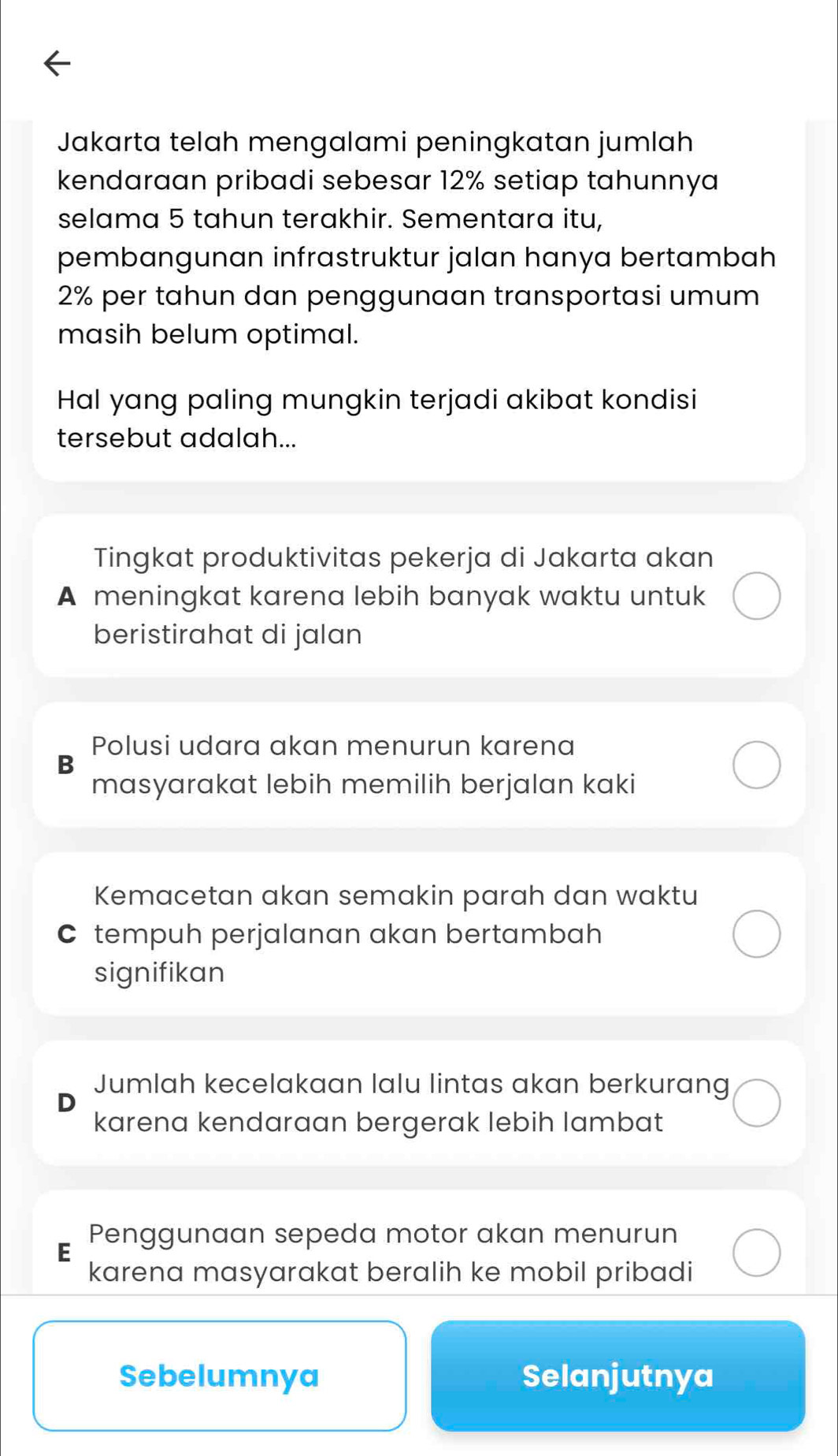 Jakarta telah mengalami peningkatan jumlah
kendaraan pribadi sebesar 12% setiap tahunnya
selama 5 tahun terakhir. Sementara itu,
pembangunan infrastruktur jalan hanya bertambah
2% per tahun dan penggunaan transportasi umum
masih belum optimal.
Hal yang paling mungkin terjadi akibat kondisi
tersebut adalah...
Tingkat produktivitas pekerja di Jakarta akan
A meningkat karena lebih banyak waktu untuk
beristirahat di jalan
Polusi udara akan menurun karena
B
masyarakat lebih memilih berjalan kaki
Kemacetan akan semakin parah dan waktu
Ctempuh perjalanan akan bertambah
signifikan
Jumlah kecelakaan lalu lintas akan berkurang
karena kendaraan bergerak lebih lambat
Penggunaan sepeda motor akan menurun
E
karena masyarakat beralih ke mobil pribadi
Sebelumnya Selanjutnya