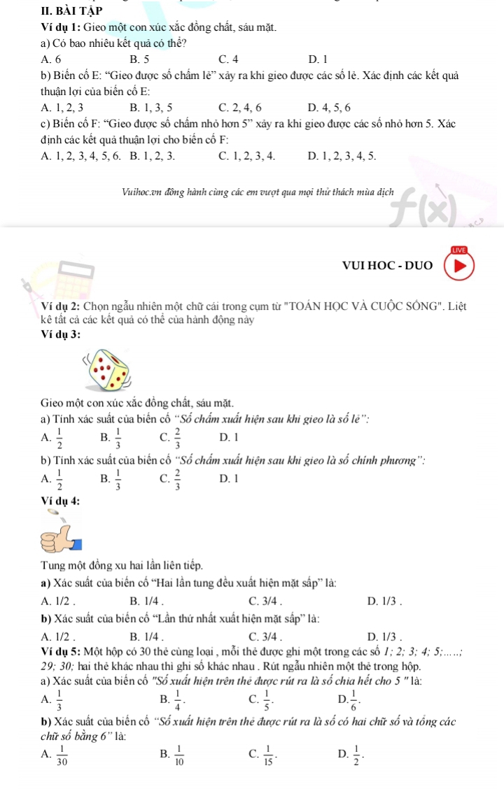 bài tập
Ví dụ 1: Gieo một con xúc xắc đồng chất, sáu mặt.
a) Có bao nhiêu kết quả có thể?
A. 6 B. 5 C. 4 D. 1
b) Biến cổ E: “Gieo được số chẩm le'' xảy ra khi gieo được các số lẻ. Xác định các kết quả
thuận lợi của biến cổ E:
A. 1, 2, 3 B. 1, 3, 5 C. 2, 4, 6 D. 4, 5, 6
c) Biến cố F: “Gieo được số chấm nhỏ hơn 5'' xảy ra khi gieo được các số nhỏ hơn 5. Xác
định các kết quả thuận lợi cho biến cố F:
A. 1, 2, 3, 4, 5, 6. B. 1, 2, 3. C. 1, 2, 3, 4. D. 1, 2, 3, 4, 5.
Vuihoc.vn đồng hành cùng các em vượt qua mọi thử thách mùa dịch
VUI HOC - DUO
Ví dụ 2: Chọn ngẫu nhiên một chữ cái trong cụm từ "TOÁN HỌC VÀ CUộC SÔNG". Liệt
kê tất cả các kết quả có thể của hành động này
Ví dụ 3:
Gieo một con xúc xắc đồng chất, sáu mặt.
a) Tính xác suất của biến cố “Số chẩm xuất hiện sau khi gieo là số lẻ”:
A.  1/2  B.  1/3  C.  2/3  D. 1
b) Tính xác suất của biến cố “Số chẩm xuất hiện sau khi gieo là số chính phương”:
A.  1/2  B.  1/3  C.  2/3  D. 1
Ví dụ 4:
Tung một đồng xu hai lần liên tiếp.
a) Xác suất của biến cố “Hai lần tung đều xuất hiện mặt sắp” là:
A. 1/2 . B. 1/4 . C. 3/4 . D. 1/3 .
b) Xác suất của biến cố “Lần thứ nhất xuất hiện mặt sắp” là:
A. 1/2 . B. 1/4 . C. 3/4 . D. 1/3 .
Ví dụ 5: Một hộp có 30 thẻ cùng loại , mỗi thẻ được ghi một trong các số 1; 2; 3; 4; 5;....;
29; 30; hai thẻ khác nhau thì ghi số khác nhau . Rút ngẫu nhiên một thẻ trong hộp.
a) Xác suất của biến cố "Số xuất hiện trên thẻ được rút ra là số chia hết cho 5'' là:
A.  1/3   1/4 . C.  1/5 . D  1/6 .
B.
b) Xác suất của biến cố ''Số xuất hiện trên thẻ được rút ra là số có hai chữ số và tổng các
chữ shat o bằng 6'' là:
A.  1/30   1/10  C.  1/15 . D.  1/2 .
B.