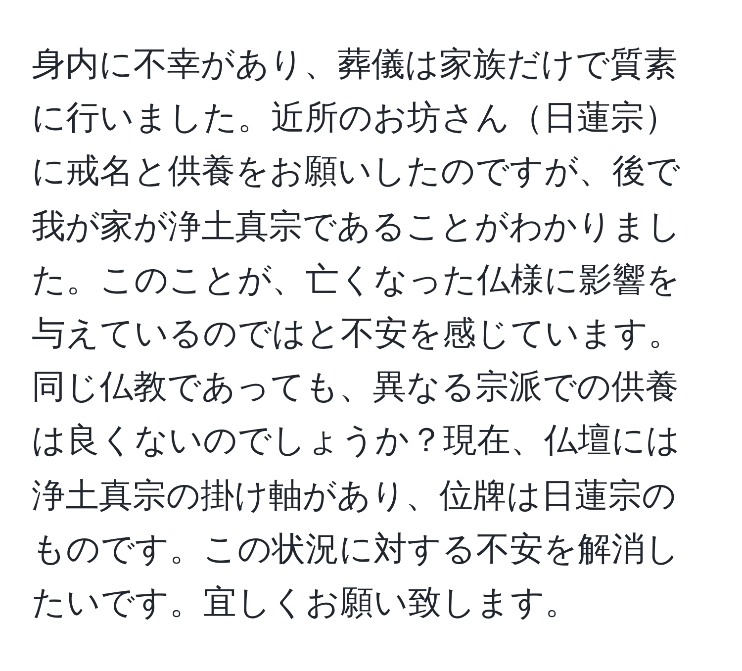 身内に不幸があり、葬儀は家族だけで質素に行いました。近所のお坊さん日蓮宗に戒名と供養をお願いしたのですが、後で我が家が浄土真宗であることがわかりました。このことが、亡くなった仏様に影響を与えているのではと不安を感じています。同じ仏教であっても、異なる宗派での供養は良くないのでしょうか？現在、仏壇には浄土真宗の掛け軸があり、位牌は日蓮宗のものです。この状況に対する不安を解消したいです。宜しくお願い致します。