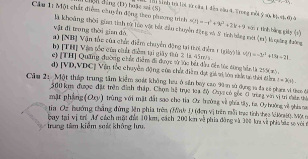 (-3,-2)
chện dủng (Đ) hoặc sai (S)
Câu 1: Một chất điểm chuyển động theo phương trình  Thi sinh trả lời từ câu 1 đến câu 4. Trong mỗi ý a), b), c), đ) ở
s(t)=-t^3+9t^2+21t+9 với  tính bằng giây (s)
là khoảng thời gian tính từ lúc vật bắt đầu chuyển động và S tính bằng mét (m) là quãng đường
vật đi trong thời gian đó.
a) [NB] Vận tốc của chất điểm chuyển động tại thời điểm 1 (giây) là
b) [TH] Vận tốc của chất điềm tại giây thứ 2 là 45m/s . v(t)=-3t^2+18t+21.
c) [TH] Quãng đường chất điểm đi được từ lúc bắt đầu đến lúc dừng hần là 255(m) .
d) [VD,VDC] Vận tốc chuyền động của chất điểm đạt giá trị lớn nhất tại thời điểm t=3(s).
Câu 2: Một tháp trung tâm kiểm soát không lưu ở sân bay cao 90m sử dụng ra đa có phạm vi theo đi
500 km được đặt trên đỉnh tháp. Chọn hệ trục toạ độ Oxyz có gốc O trùng với vị trí chân thể
mặt phẳng(Oxy) trùng với mặt đất sao cho tia Ox hướng về phía tây, tia Oy hướng về phía nai
tia Oz hướng thằng đứng lện phía trên (Hình 1) (đơn vị trên mỗi trục tính theo kilômét). Một n
bay tại vị trí M cách mặt đất 10km, cách 200 km về phía đông và 300 km về phía bắc so với tị
trung tâm kiểm soát không lưu.