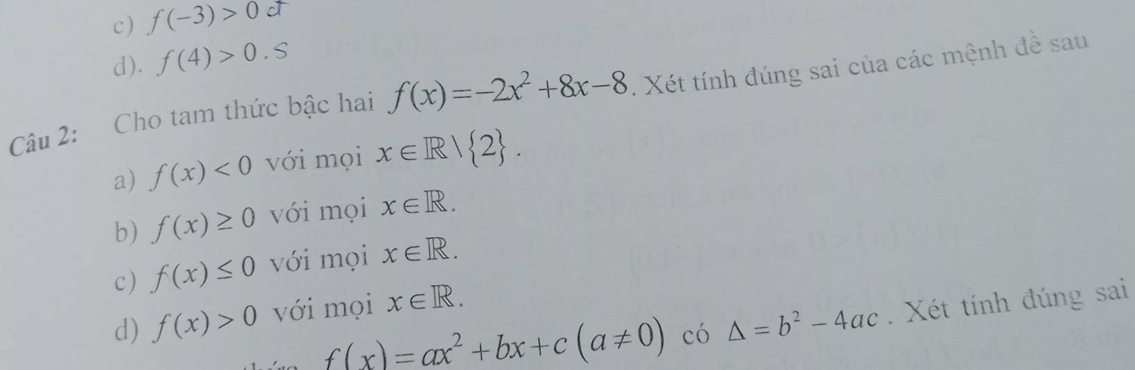 c) f(-3)>0ct
d). f(4)>0.S
Câu 2: Cho tam thức bậc hai f(x)=-2x^2+8x-8. Xét tính đúng sai của các mệnh đề sau
a) f(x)<0</tex> với mọi x∈ R| 2. 
b) f(x)≥ 0 với mọi x∈ R. 
c) f(x)≤ 0 với mọi x∈ R.
f(x)=ax^2+bx+c(a!= 0)co△ =b^2-4ac. Xét tính đúng sai
d) f(x)>0 với mọi x∈ R.