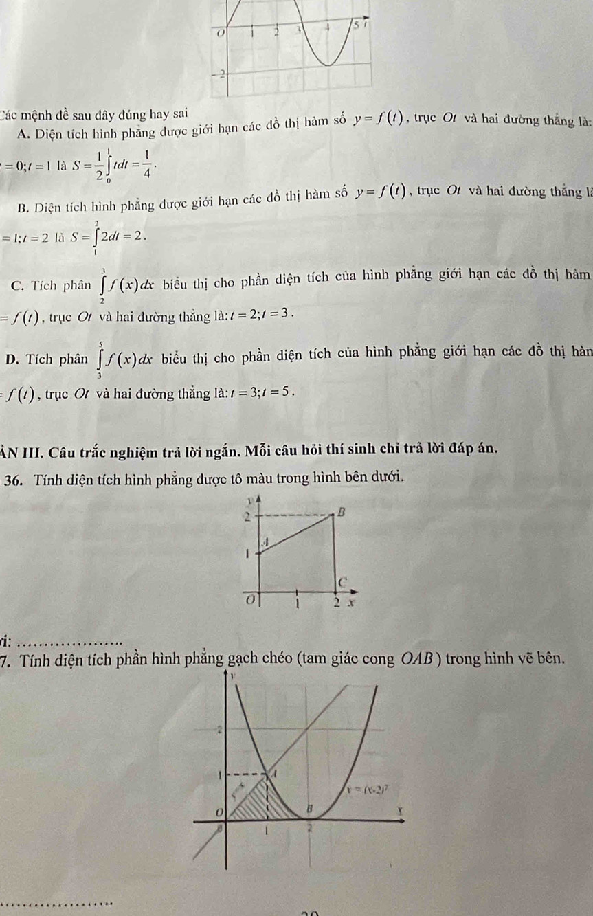 Các mệnh đề sau đây đúng hay sai , trục Ot và hai đường thắng là:
A. Diện tích hình phăng được giới hạn các đồ thị hàm số y=f(t)
=0;t=1 là S= 1/2 ∈tlimits _0^(1tdt=frac 1)4.
B. Diện tích hình phẳng được giới hạn các đồ thị hàm số y=f(t) trục Ot và hai đường thắng là
=1;t=2 là S=∈tlimits _1^22dt=2.
C. Tích phân ∈tlimits _2^3f(x)dx biểu thị cho phần diện tích của hình phẳng giới hạn các đồ thị hàm
=f(t) , trục O và hai đường thẳng là: t=2;t=3.
D. Tích phân ∈tlimits _3^5f(x)dx biểu thị cho phần diện tích của hình phẳng giới hạn các đồ thị hàn
f(t) , trục O và hai đường thẳng là: t=3;t=5.
AN III. Câu trắc nghiệm trả lời ngắn. Mỗi câu hỏi thí sinh chỉ trả lời đáp án.
36. Tính diện tích hình phẳng được tô màu trong hình bên dưới.
_ 
7. Tính diện tích phần hình phẳng gạch chéo (tam giác cong OAB ) trong hình vẽ bên.
_