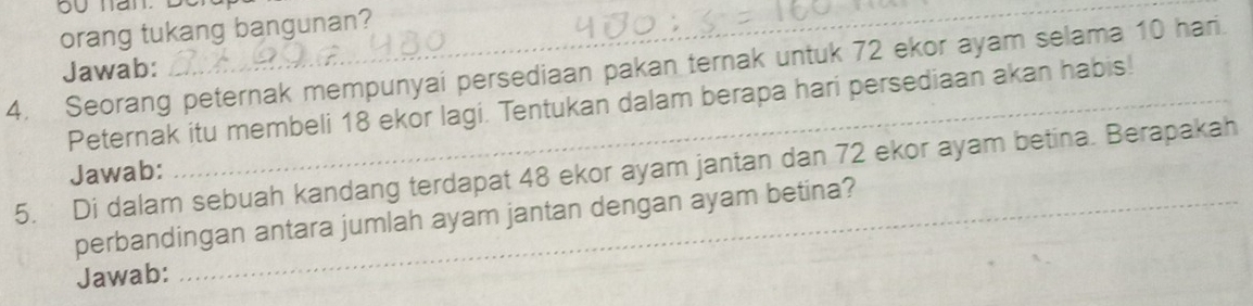 orang tukang bangunan? 
Jawab: 
4. Seorang peternak mempunyai persediaan pakan ternak untuk 72 ekor ayam selama 10 hari. 
Peternak itu membeli 18 ekor lagi. Tentukan dalam berapa hari persediaan akan habis! 
5. Di dalam sebuah kandang terdapat 48 ekor ayam jantan dan 72 ekor ayam betina. Berapakah Jawab: 
perbandingan antara jumlah ayam jantan dengan ayam betina? 
Jawab: