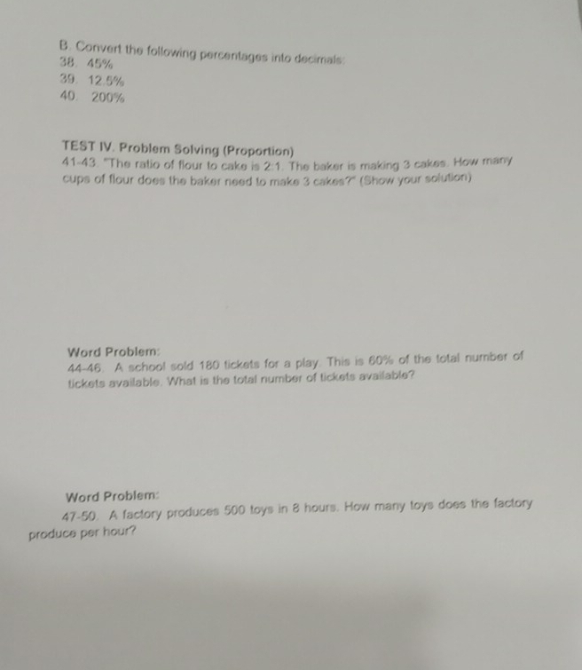 Convert the following percentages into decimals:
38. 45%
39. 12.5%
40. 200%
TEST IV. Problem Solving (Proportion) 
41-43. "The ratio of flour to cake is 2:1. The baker is making 3 cakes. How many 
cups of flour does the baker need to make 3 cakes?" (Show your solution) 
Word Problem: 
44-46. A school sold 180 tickets for a play. This is 60% of the total number of 
tickets available. What is the total number of tickets available? 
Word Problem: 
47-5(. A factory produces 500 toys in 8 hours. How many toys does the factory 
produce per hour?