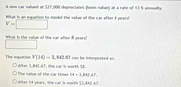 A new car valued at $27,000 depreciates (loses value) at a rate of 13 % annually.
What is an equation to model the value of the car after t years?
V=□
What is the value of the car after 8 years?
The equation V(14)=3,842.67 can be interpreted as:
After 3,842.67, the car is worth $8.
The value of the car times 14=3,842.67.
After 14 years, the car is worth $3,842.67.