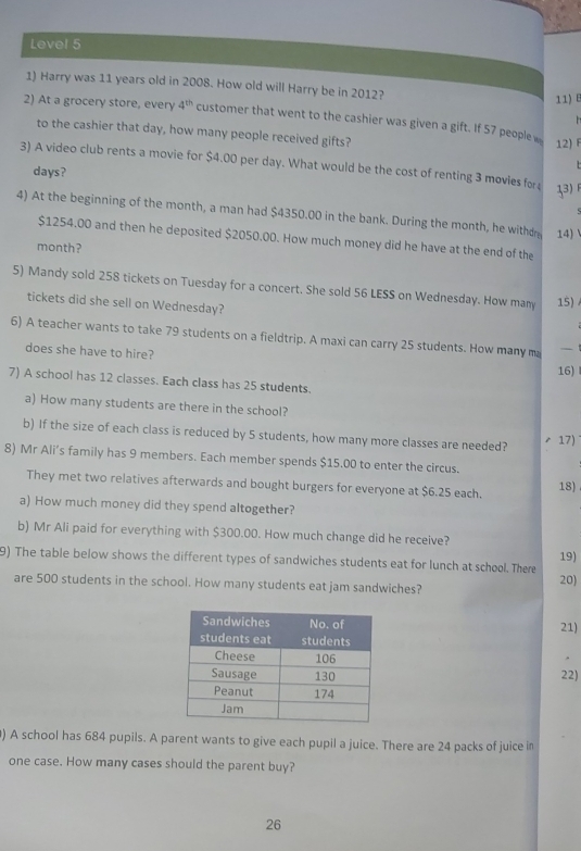 Level 5 
1) Harry was 11 years old in 2008. How old will Harry be in 2012? 
11) E 
2) At a grocery store, every 4^(th) customer that went to the cashier was given a gift. If 57 people 

to the cashier that day, how many people received gifts? 
12) F 
3) A video club rents a movie for $4.00 per day. What would be the cost of renting 3 movies for 13) 
days? 
4) At the beginning of the month, a man had $4350.00 in the bank. During the month, he withdm 14)
$1254.00 and then he deposited $2050.00. How much money did he have at the end of the
month? 
5) Mandy sold 258 tickets on Tuesday for a concert. She sold 56 LESS on Wednesday. How many 15) 
tickets did she sell on Wednesday? 
6) A teacher wants to take 79 students on a fieldtrip. A maxi can carry 25 students. How many ma - 
does she have to hire? 
16) 
7) A school has 12 classes. Each class has 25 students. 
a) How many students are there in the school? 
b) If the size of each class is reduced by 5 students, how many more classes are needed? 17) 
8) Mr Ali’s family has 9 members. Each member spends $15.00 to enter the circus. 
They met two relatives afterwards and bought burgers for everyone at $6.25 each. 
18) 
a) How much money did they spend altogether? 
b) Mr Ali paid for everything with $300.00. How much change did he receive? 
9) The table below shows the different types of sandwiches students eat for lunch at school. There 19) 
are 500 students in the school. How many students eat jam sandwiches? 20) 
21) 
22) 
) A school has 684 pupils. A parent wants to give each pupil a juice. There are 24 packs of juice in 
one case. How many cases should the parent buy? 
26