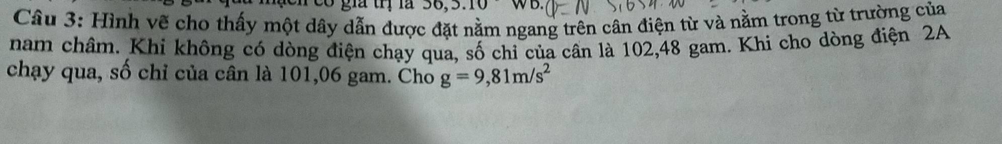 Có gia trị là 0.3.10 WD. 
Câu 3: Hình vẽ cho thấy một dây dẫn được đặt nằm ngang trên cân điện từ và nằm trong từ trường của 
nam châm. Khi không có dòng điện chạy qua, số chỉ của cần là 102,48 gam. Khi cho dòng điện 2A 
chạy qua, số chỉ của cân là 101, 06 gam. Cho g=9,81m/s^2