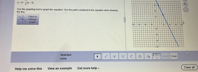 y-4= 1/2 (x-3)
the line. Use the graphing tool to graph the equation. Use the point contained in the equation when drawing
enlarge Click to
graph 
Selected:
Defe
none U C ,., Clear
Help me solve this View an example Get more help - Clear all