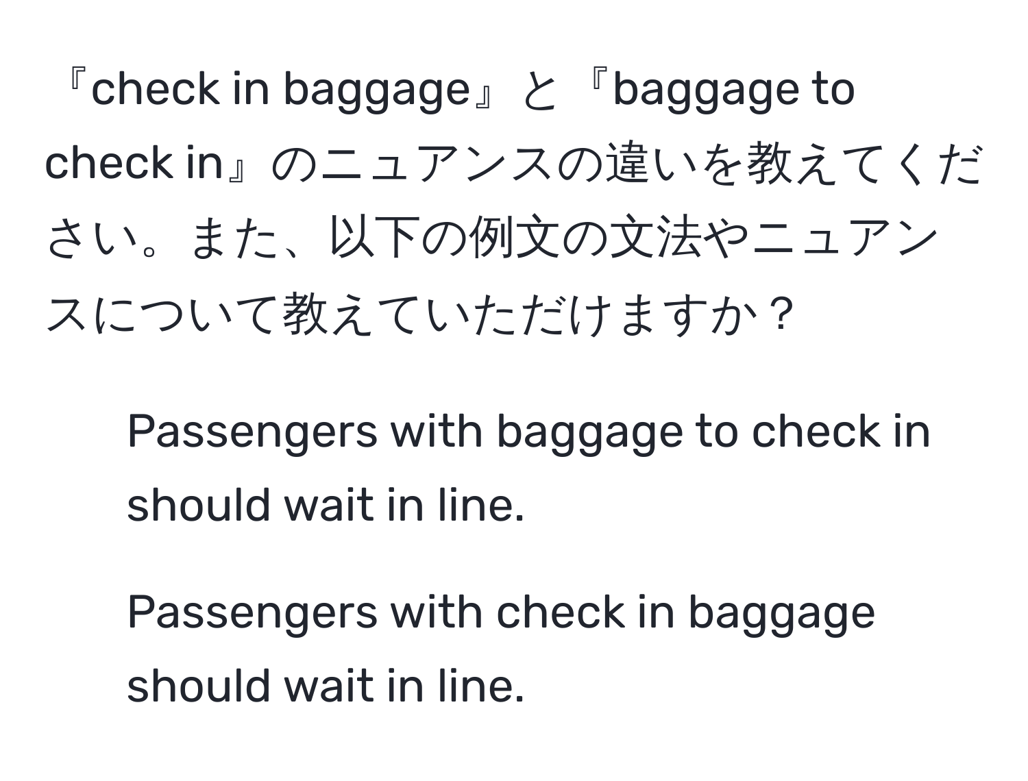 『check in baggage』と『baggage to check in』のニュアンスの違いを教えてください。また、以下の例文の文法やニュアンスについて教えていただけますか？

1. Passengers with baggage to check in should wait in line.
2. Passengers with check in baggage should wait in line.