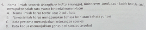 Nama ilmiah seperti: Mangífero Indico (mangga), Rínoceros sundoicus (Badak bercula sat)
merupakan salah satu syarat binomial nomenklatur ...
A. Nama ilmiah harus terdiri atas 2 suku kata
B. Nama ámiah harus menggunakan bahasa latin atau bəhasā yunani
C. Kata pertama menunjukkan keterangan spesies
D. Kata kedua menunjukkan genus dari species tersebut