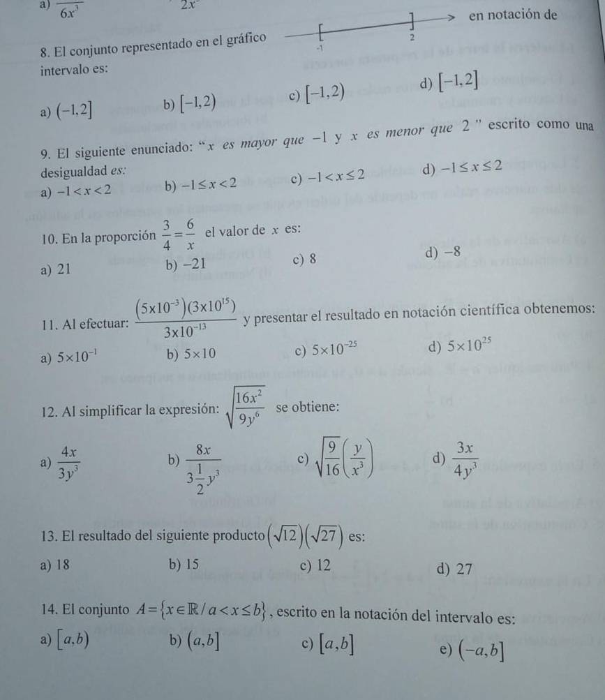 a) overline 6x^3
2x^-
n notación de
8. El conjunto representado en el gráfic
intervalo es:
a) (-1,2] b) [-1,2) c) [-1,2) d) [-1,2]
9. El siguiente enunciado: “ x es mayor que -1 y x es menor que 2 ” escrito como una
desigualdad es:
a) -1 b) -1≤ x<2</tex> c) -1 d) -1≤ x≤ 2
10. En la proporción  3/4 = 6/x  el valor de x es:
c) 8
a) 21 b) -21 d) -8
11. Al efectuar:  ((5* 10^(-3))(3* 10^(15)))/3* 10^(-13)  y presentar el resultado en notación científica obtenemos:
a) 5* 10^(-1) b) 5* 10 c) 5* 10^(-25) d) 5* 10^(25)
12. Al simplificar la expresión: sqrt(frac 16x^2)9y^6 se obtiene:
a)  4x/3y^3  sqrt(frac 9)16( y/x^3 ) d)  3x/4y^3 
b) frac 8x3 1/2 y^3
c)
13. El resultado del siguiente producto (sqrt(12))(sqrt(27)) es:
a) 18 b) 15 c) 12 d) 27
14. El conjunto A= x∈ R/a , escrito en la notación del intervalo es:
a) [a,b) b) (a,b] c) [a,b]
e) (-a,b]