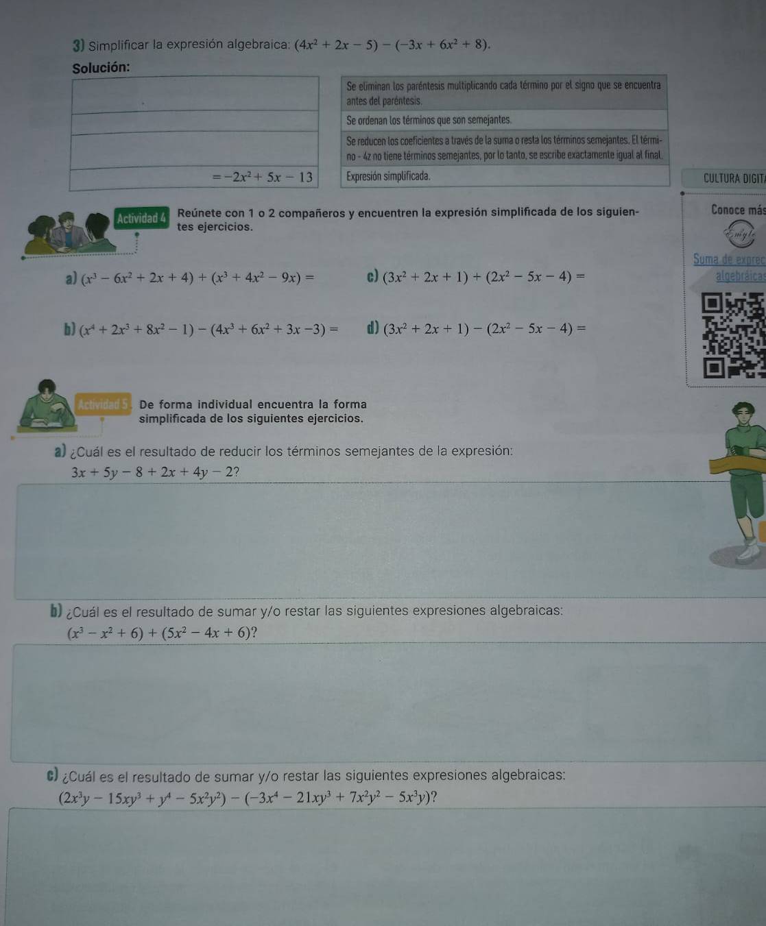 Simplificar la expresión algebraica: (4x^2+2x-5)-(-3x+6x^2+8).
Solución:
CULTURA DIGIT
Actividad 4 Reúnete con 1 o 2 compañeros y encuentren la expresión simplificada de los siguien- Conoce más
tes ejercicios.
Suma de exprec
a) (x^3-6x^2+2x+4)+(x^3+4x^2-9x)= c) (3x^2+2x+1)+(2x^2-5x-4)= algebráicas
b) (x^4+2x^3+8x^2-1)-(4x^3+6x^2+3x-3)= d) (3x^2+2x+1)-(2x^2-5x-4)=
Actividad 5 De forma individual encuentra la forma
simplificada de los siguientes ejercicios.
a) ¿Cuál es el resultado de reducir los términos semejantes de la expresión:
3x+5y-8+2x+4y-2
* ¿Cuál es el resultado de sumar y/o restar las siguientes expresiones algebraicas:
(x^3-x^2+6)+(5x^2-4x+6) ?
C ¿Cuál es el resultado de sumar y/o restar las siguientes expresiones algebraicas:
(2x^3y-15xy^3+y^4-5x^2y^2)-(-3x^4-21xy^3+7x^2y^2-5x^3y)