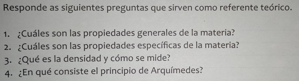 Responde as siguientes preguntas que sirven como referente teórico. 
1. ¿Cuáles son las propiedades generales de la materia? 
2. ¿Cuáles son las propiedades específicas de la materia? 
3. ¿Qué es la densidad y cómo se mide? 
4. ¿En qué consiste el principio de Arquímedes?