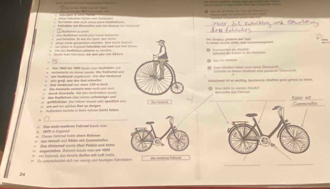srínia ftlas un de Fata Die Gunt le gt Abens Vom te Liack den Sonnns
Mcs boste et 9bl3 com estro sus
'' Fahrräder in einer Fahrk  Sanh für füe Moe de Tem te Gaststich
Warum gelt io soa lot in dém lest?
Diese Fahiröder hotten einn Tretkurbel
                 
Sie hatten über auch schen eisen Stuhlrahmen.
e   Holzräder mit Eisenreifen und eine Bremsa um  enter mad
_
a Radfahren zu inivel!
_
Das  Rodfahren wurde j etzt  immer bekomnie
und beliebter. Es war ein Sport, den reicheDie Absätze gliedern den Text
Junge Leute geneinsom machten. Man bause deshalIn einem Absatz steht, was zusammengehört. 
e vor allem in England Fahrräder mit zwei und drei S
Um das Rodfahren sicherer zu muchen.
baute man Fahräder mit drei oder vier Rödern.*  Nummerière die Absâtze
Schreibe die Zahlen in die Köstchen.
_
Des die Absätze
Von 1860 bis 1890 baute man Hochräder und Zwei Absätze höben noch keine Überschrift.
verbesserte sie immer wieder. Die Tretkurbel warSchreibe zu diesen Absätzen eine passende Oberschrift
am Vorderrad angebracht. Wor das Vorderrad
sehr groß, war das Rad schneller.
Das Vorderrad war etwa 1,50 m hochManchmal ist es wichtig, bestimmte Absätze ganz genau zu lesen.
Die Holztelle ersetzte man noch und noch
durch Eisentelle. Mit den Hochrädern wurde# Was steht im vierten Absatz?
Beschrifte das Fahmad
das Rodføhren über immer schwieriger und
gefährlicher. Der Fahrer musste sehr sportlich sein, des Hochrad
um auf ein solches Rad zu steigen. 
Auflerdem kannte er beim Fahren leicht fallen.
_□
_
Das erste moderne Fahrrad boule man
1879 in England
Dieses Fohrrad hatte einen Rahmen
aus Metall und Räder mit Gummireifen.
Das Hinterrad wurde über Pedale und Kette
øngetrieben. Danach boute man um 1890
ein Fahrrad, das bereits Reifen mit Luft hatte.
_
_
Es unterscheidet sich nur wenig von heutigen Fahrrädern. das modere Fahrrad
24