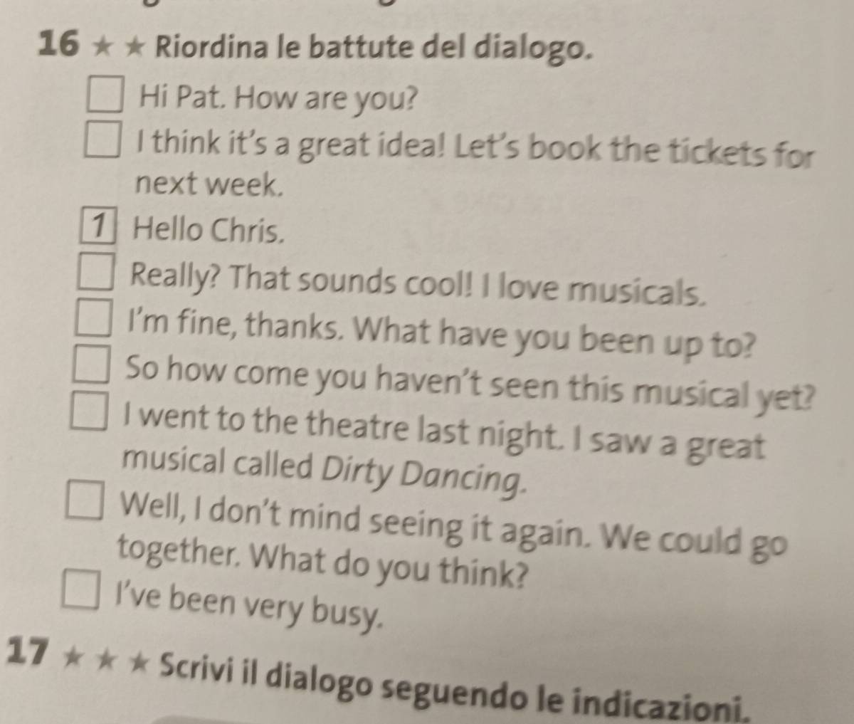 16 ★ ★ Riordina le battute del dialogo. 
Hi Pat. How are you? 
I think it’s a great idea! Let's book the tickets for 
next week. 
1] Hello Chris. 
Really? That sounds cool! I love musicals. 
I'm fine, thanks. What have you been up to? 
So how come you haven't seen this musical yet? 
I went to the theatre last night. I saw a great 
musical called Dirty Dancing. 
Well, I don't mind seeing it again. We could go 
together. What do you think? 
I’ve been very busy. 
17 ★ * * Scrivi il dialogo seguendo le indicazioni.