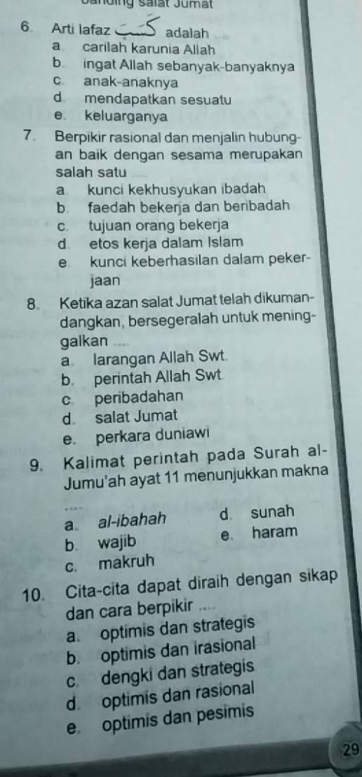 Janding salat Jumat
6 Arti lafaz adalah
a carilah karunia Allah
b ingat Allah sebanyak-banyaknya
c anak-anaknya
dmendapatkan sesuatu
e keluarganya
7. Berpikir rasional dan menjalin hubung
an baik dengan sesama merupakan
salah satu
a kunci kekhusyukan ibadah
b faedah bekerja dan beribadah
c tujuan orang bekerja
d etos kerja dalam Islam
e kunci keberhasılan dalam peker-
jaan
8 Ketika azan salat Jumat telah dikuman-
dangkan, bersegeralah untuk mening-
galkan
a larangan Allah Swt.
b. perintah Allah Swt
c peribadahan
d salat Jumat
e perkara duniawi
9. Kalimat perintah pada Surah al-
Jumu'ah ayat 11 menunjukkan makna
a al-ibahah d sunah
b wajib e haram
c makruh
10. Cita-cita dapat diraih dengan sikap
dan cara berpikir
a. optimis dan strategis
b. optimis dan irasional
c. dengki dan strategis
d optimis dan rasional
e optimis dan pesimis
29